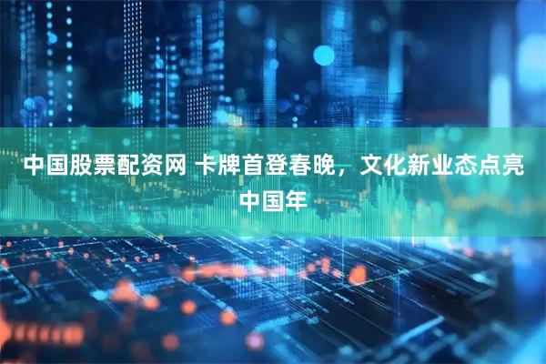 中国股票配资网 卡牌首登春晚，文化新业态点亮中国年