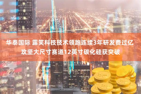 华泰国际 露笑科技技术领跑连续3年研发费过亿 攻坚大尺寸赛道12英寸碳化硅获突破