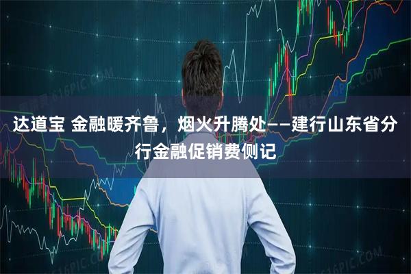 达道宝 金融暖齐鲁，烟火升腾处——建行山东省分行金融促销费侧记
