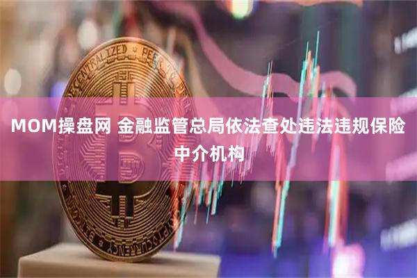 MOM操盘网 金融监管总局依法查处违法违规保险中介机构