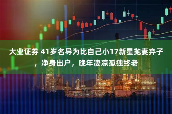 大业证券 41岁名导为比自己小17新星抛妻弃子，净身出户，晚年凄凉孤独终老