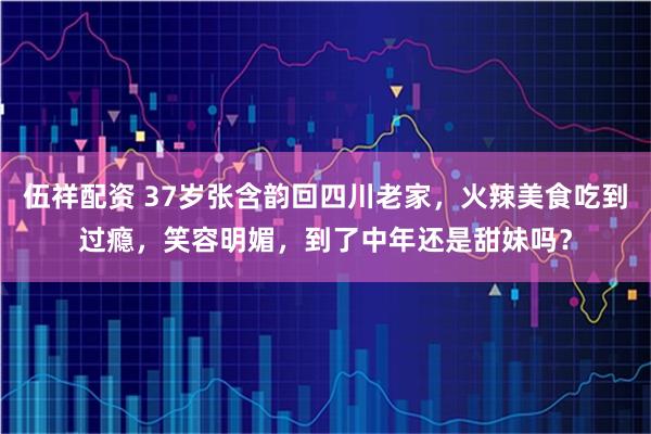伍祥配资 37岁张含韵回四川老家，火辣美食吃到过瘾，笑容明媚，到了中年还是甜妹吗？