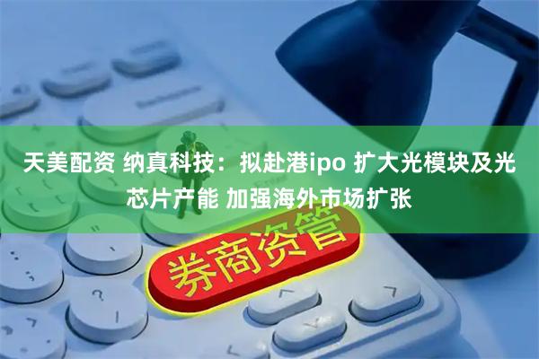 天美配资 纳真科技：拟赴港ipo 扩大光模块及光芯片产能 加强海外市场扩张
