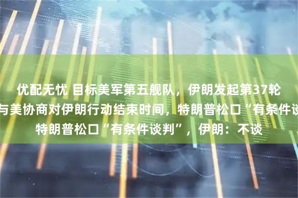 优配无忧 目标美军第五舰队，伊朗发起第37轮打击！以外长称将与美协商对伊朗行动结束时间，特朗普松口“有条件谈判”，伊朗：不谈