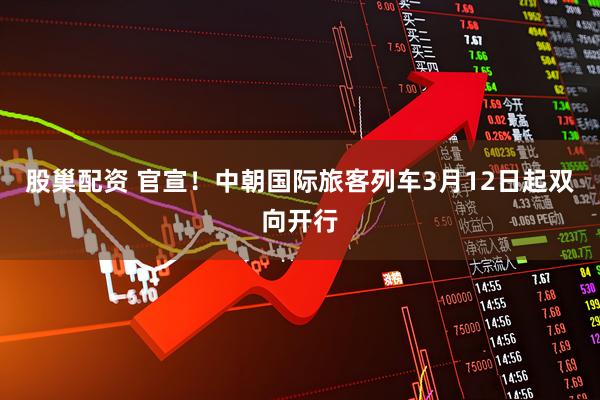 股巢配资 官宣！中朝国际旅客列车3月12日起双向开行
