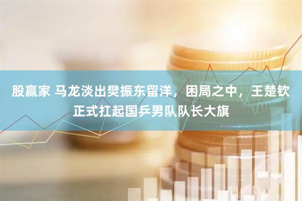 股赢家 马龙淡出樊振东留洋，困局之中，王楚钦正式扛起国乒男队队长大旗