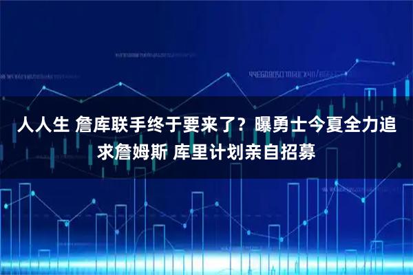人人生 詹库联手终于要来了？曝勇士今夏全力追求詹姆斯 库里计划亲自招募