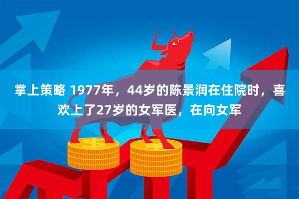 掌上策略 1977年，44岁的陈景润在住院时，喜欢上了27岁的女军医，在向女军