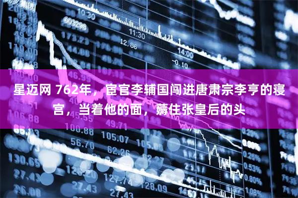 星迈网 762年，宦官李辅国闯进唐肃宗李亨的寝宫，当着他的面，薅住张皇后的头