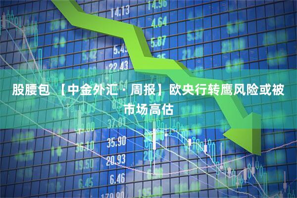 股腰包 【中金外汇 · 周报】欧央行转鹰风险或被市场高估