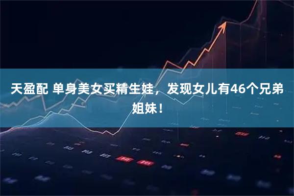 天盈配 单身美女买精生娃，发现女儿有46个兄弟姐妹！