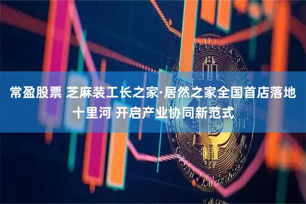 常盈股票 芝麻装工长之家·居然之家全国首店落地十里河 开启产业协同新范式