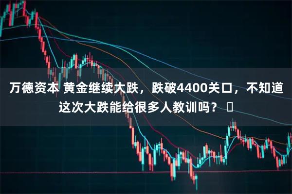 万德资本 黄金继续大跌，跌破4400关口，不知道这次大跌能给很多人教训吗？ ​