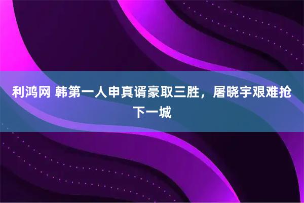 利鸿网 韩第一人申真谞豪取三胜,屠晓宇艰难抢下一城