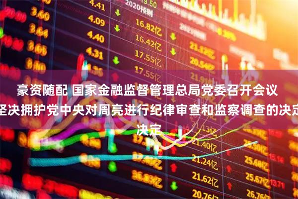 豪资随配 国家金融监督管理总局党委召开会议 坚决拥护党中央对周亮进行纪律审查和监察调查的决定