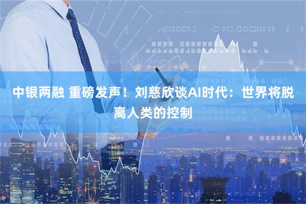 中银两融 重磅发声！刘慈欣谈AI时代：世界将脱离人类的控制