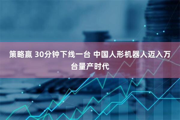 策略赢 30分钟下线一台 中国人形机器人迈入万台量产时代