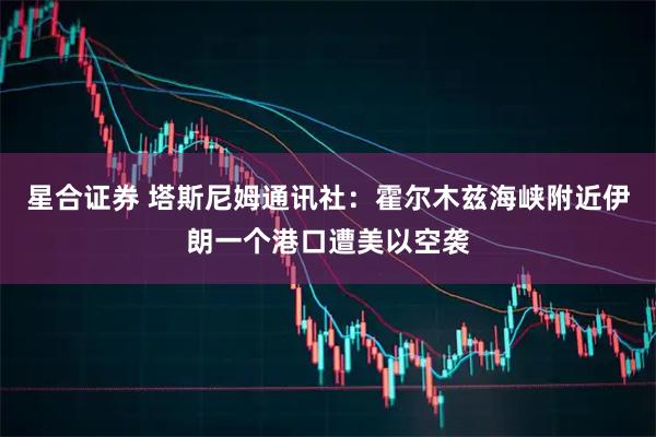 星合证券 塔斯尼姆通讯社：霍尔木兹海峡附近伊朗一个港口遭美以空袭