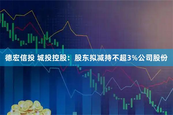 德宏信投 城投控股：股东拟减持不超3%公司股份