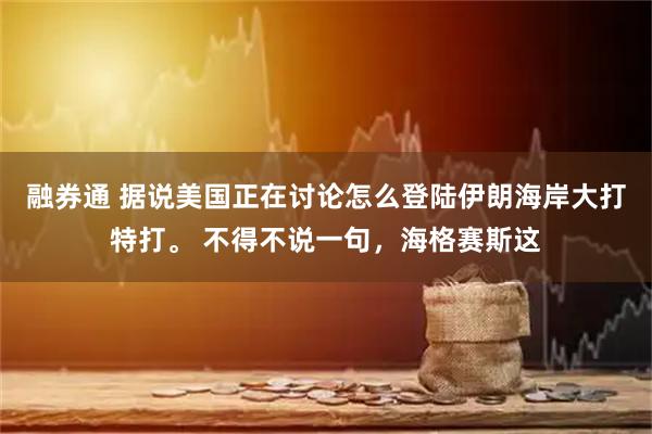 融券通 据说美国正在讨论怎么登陆伊朗海岸大打特打。 不得不说一句，海格赛斯这