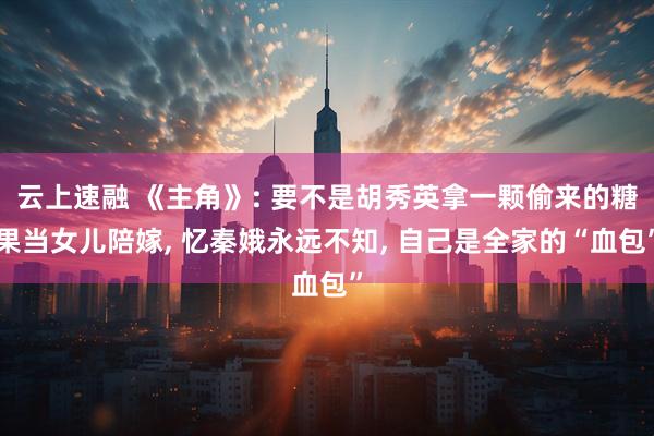 云上速融 《主角》: 要不是胡秀英拿一颗偷来的糖果当女儿陪嫁, 忆秦娥永远不知, 自己是全家的“血包”