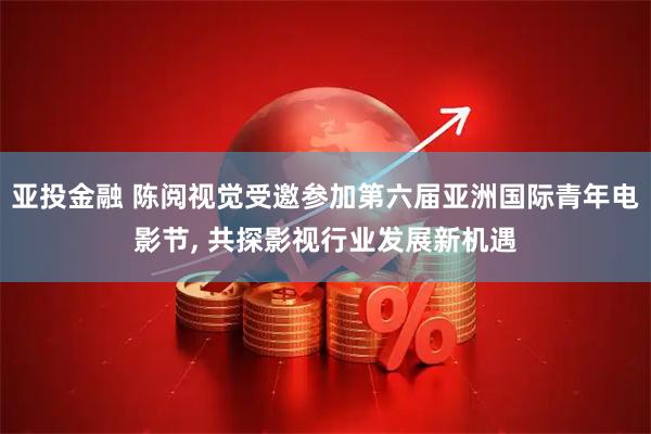 亚投金融 陈阅视觉受邀参加第六届亚洲国际青年电影节, 共探影视行业发展新机遇