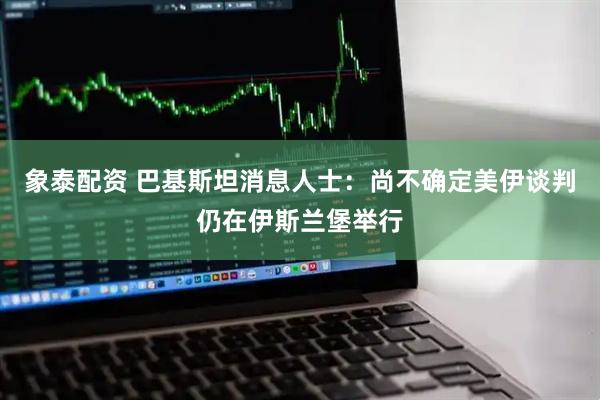 象泰配资 巴基斯坦消息人士：尚不确定美伊谈判仍在伊斯兰堡举行