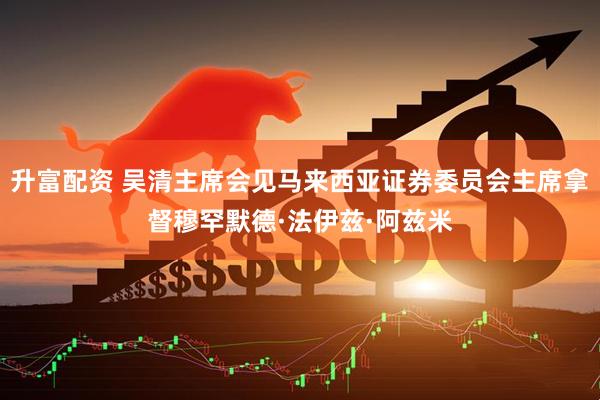 升富配资 吴清主席会见马来西亚证券委员会主席拿督穆罕默德·法伊兹·阿兹米