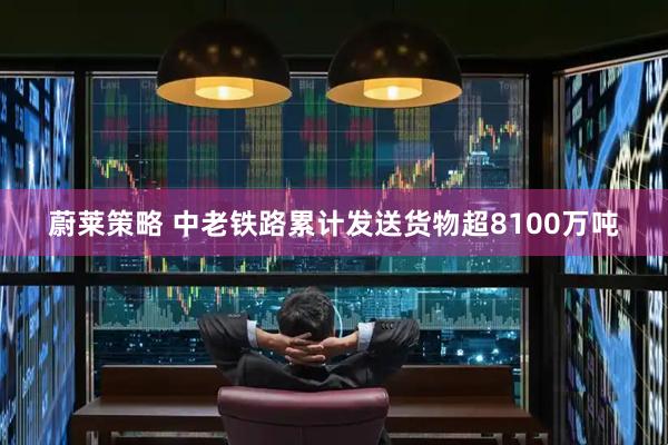 蔚莱策略 中老铁路累计发送货物超8100万吨
