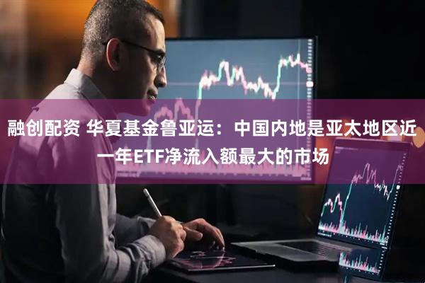 融创配资 华夏基金鲁亚运：中国内地是亚太地区近一年ETF净流入额最大的市场