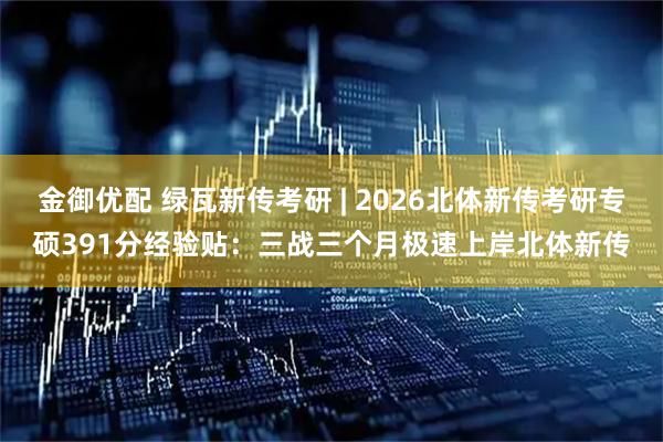 金御优配 绿瓦新传考研 | 2026北体新传考研专硕391分经验贴：三战三个月极速上岸北体新传
