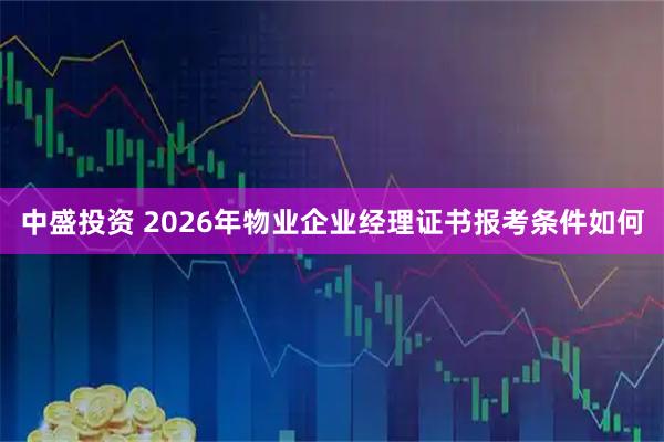 中盛投资 2026年物业企业经理证书报考条件如何