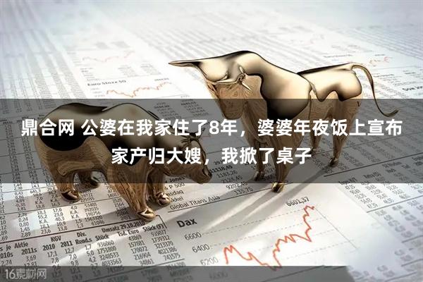 鼎合网 公婆在我家住了8年,婆婆年夜饭上宣布家产归大嫂,我掀了桌子