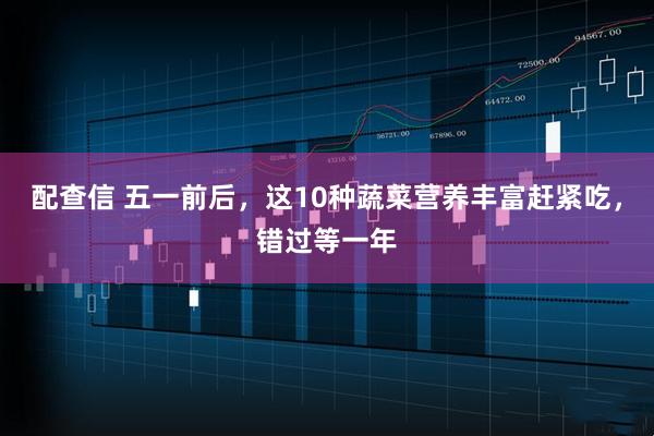 配查信 五一前后，这10种蔬菜营养丰富赶紧吃，错过等一年