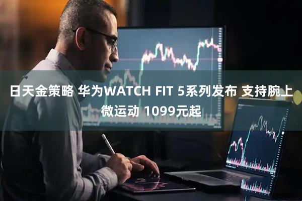 日天金策略 华为WATCH FIT 5系列发布 支持腕上微运动 1099元起