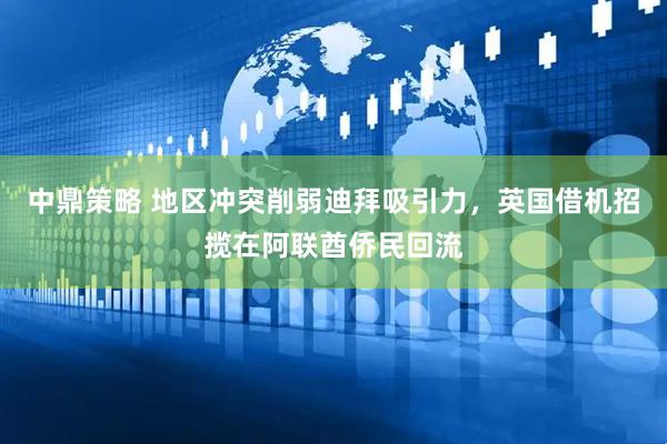 中鼎策略 地区冲突削弱迪拜吸引力,英国借机招揽在阿联酋侨民回流