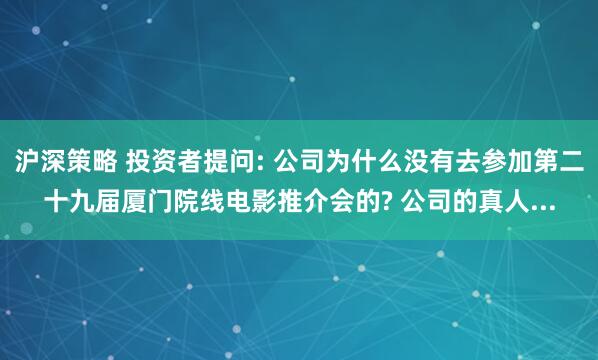 沪深策略 投资者提问: 公司为什么没有去参加第二十九届厦门院线电影推介会的? 公司的真人...