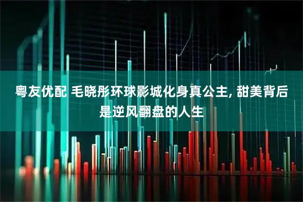 粤友优配 毛晓彤环球影城化身真公主, 甜美背后是逆风翻盘的人生