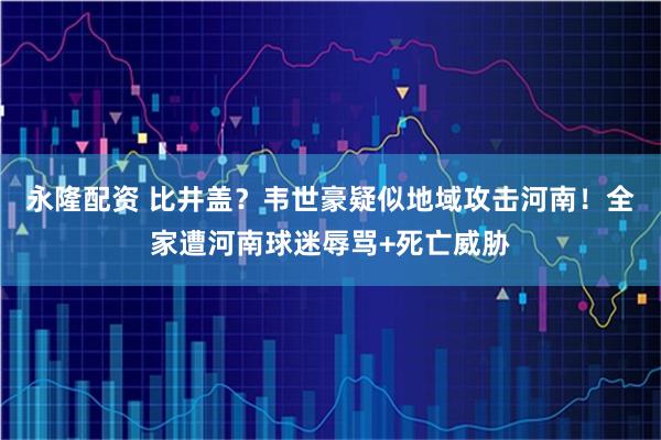 永隆配资 比井盖？韦世豪疑似地域攻击河南！全家遭河南球迷辱骂+死亡威胁