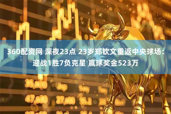 360配资网 深夜23点 23岁郑钦文重返中央球场：迎战1胜7负克星 赢球奖金523万