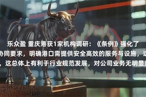 乐众盈 重庆港获1家机构调研：《条例》强化了水路运输与港口经营的协同要求，明确港口需提供安全高效的服务与设施，这总体上有利于行业规范发展，对公司业务无明显直接影响（附调研问答）