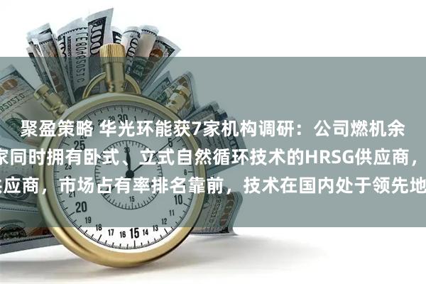 聚盈策略 华光环能获7家机构调研：公司燃机余热锅炉是国内唯一一家同时拥有卧式、立式自然循环技术的HRSG供应商，市场占有率排名靠前，技术在国内处于领先地位（附调研问答）
