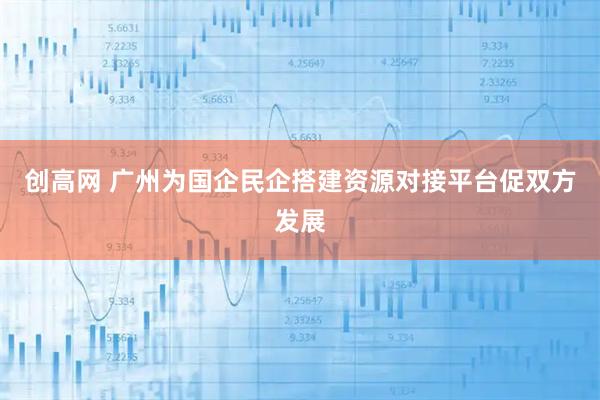 创高网 广州为国企民企搭建资源对接平台促双方发展