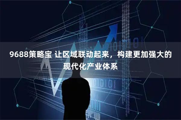 9688策略宝 让区域联动起来，构建更加强大的现代化产业体系