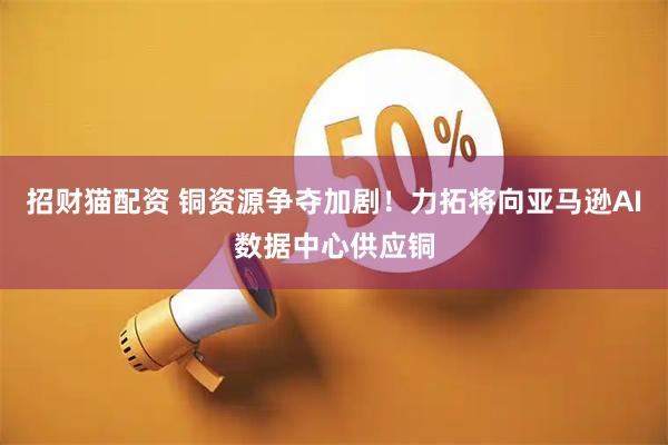招财猫配资 铜资源争夺加剧！力拓将向亚马逊AI数据中心供应铜