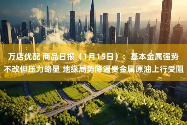 万店优配 商品日报（1月15日）：基本金属强势不改但压力略显 地缘局势降温贵金属原油上行受阻