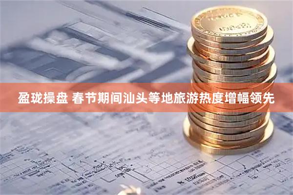 盈珑操盘 春节期间汕头等地旅游热度增幅领先