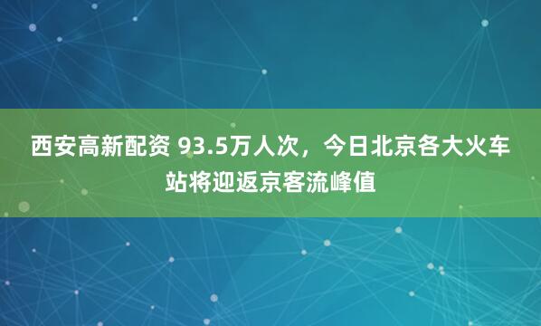 西安高新配资 93.5万人次，今日北京各大火车站将迎返京客流峰值