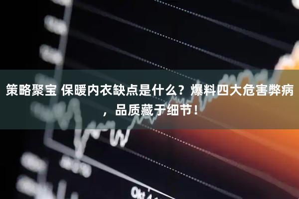 策略聚宝 保暖内衣缺点是什么？爆料四大危害弊病，品质藏于细节！