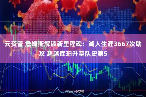 云资管 詹姆斯解锁新里程碑：湖人生涯3667次助攻 超越库珀升至队史第5